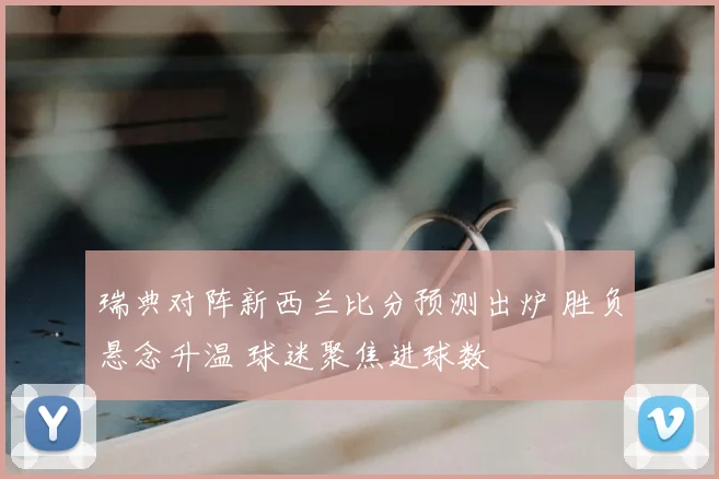 瑞典对阵新西兰比分预测出炉 胜负悬念升温 球迷聚焦进球数