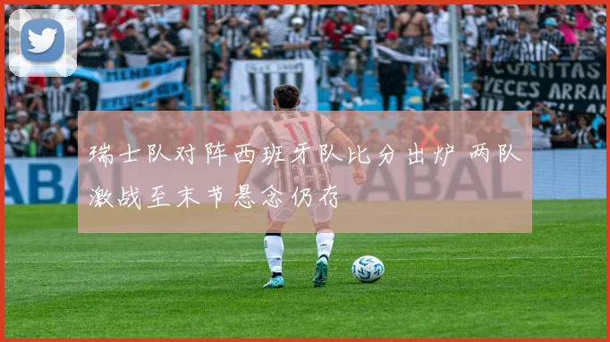 瑞士队对阵西班牙队比分出炉 两队激战至末节悬念仍存